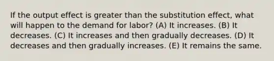 If the output effect is <a href='https://www.questionai.com/knowledge/ktgHnBD4o3-greater-than' class='anchor-knowledge'>greater than</a> the substitution effect, what will happen to the demand for labor? (A) It increases. (B) It decreases. (C) It increases and then gradually decreases. (D) It decreases and then gradually increases. (E) It remains the same.