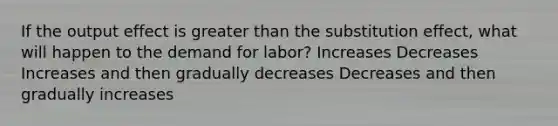 If the output effect is <a href='https://www.questionai.com/knowledge/ktgHnBD4o3-greater-than' class='anchor-knowledge'>greater than</a> the substitution effect, what will happen to the demand for labor? Increases Decreases Increases and then gradually decreases Decreases and then gradually increases