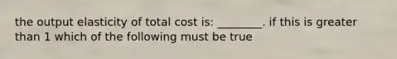 the output elasticity of total cost is: ________. if this is greater than 1 which of the following must be true