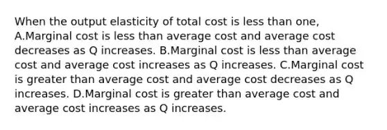 When the output elasticity of total cost is less than one, A.Marginal cost is less than average cost and average cost decreases as Q increases. B.Marginal cost is less than average cost and average cost increases as Q increases. C.Marginal cost is greater than average cost and average cost decreases as Q increases. D.Marginal cost is greater than average cost and average cost increases as Q increases.