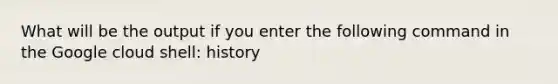 What will be the output if you enter the following command in the Google cloud shell: history