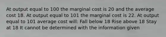 At output equal to 100 the marginal cost is 20 and the average cost 18. At output equal to 101 the marginal cost is 22. At output equal to 101 average cost will: Fall below 18 Rise above 18 Stay at 18 It cannot be determined with the information given