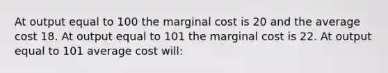 At output equal to 100 the marginal cost is 20 and the average cost 18. At output equal to 101 the marginal cost is 22. At output equal to 101 average cost will: