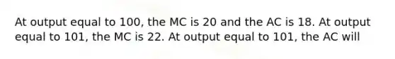 At output equal to 100, the MC is 20 and the AC is 18. At output equal to 101, the MC is 22. At output equal to 101, the AC will