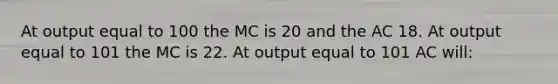 At output equal to 100 the MC is 20 and the AC 18. At output equal to 101 the MC is 22. At output equal to 101 AC will: