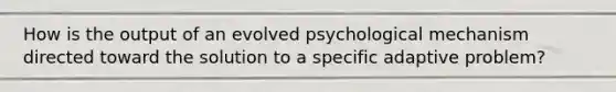 How is the output of an evolved psychological mechanism directed toward the solution to a specific adaptive problem?