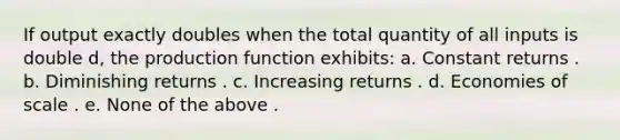 If output exactly doubles when the total quantity of all inputs is double d, the production function exhibits: a. Constant returns . b. Diminishing returns . c. Increasing returns . d. Economies of scale . e. None of the above .