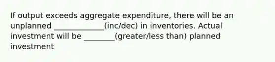 If output exceeds aggregate expenditure, there will be an unplanned _____________(inc/dec) in inventories. Actual investment will be ________(greater/less than) planned investment