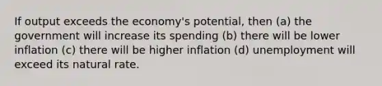 If output exceeds the economy's potential, then (a) the government will increase its spending (b) there will be lower inflation (c) there will be higher inflation (d) unemployment will exceed its natural rate.