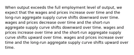 When output exceeds the full employment level of output, we expect that the wages and prices increase over time and the long-run aggregate supply curve shifts downward over time. wages and prices decrease over time and the short-run aggregate supply curve shifts downward over time. wages and prices increase over time and the short-run aggregate supply curve shifts upward over time. wages and prices increase over time and the long-run aggregate supply curve shifts upward over time.