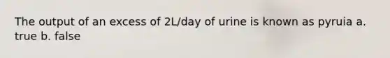 The output of an excess of 2L/day of urine is known as pyruia a. true b. false
