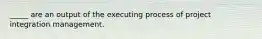 _____ are an output of the executing process of project integration management.