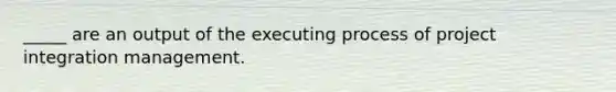 _____ are an output of the executing process of project integration management.