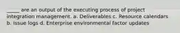 _____ are an output of the executing process of project integration management. a. Deliverables c. Resource calendars b. Issue logs d. Enterprise environmental factor updates