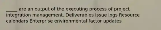 _____ are an output of the executing process of project integration management. Deliverables Issue logs Resource calendars Enterprise environmental factor updates