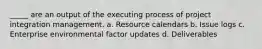 _____ are an output of the executing process of project integration management. a. Resource calendars b. Issue logs c. Enterprise environmental factor updates d. Deliverables