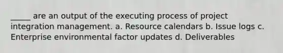 _____ are an output of the executing process of project integration management. a. Resource calendars b. Issue logs c. Enterprise environmental factor updates d. Deliverables