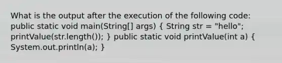 What is the output after the execution of the following code: public static void main(String[] args) ( String str = "hello"; printValue(str.length()); ) public static void printValue(int a) ( System.out.println(a); )