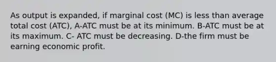 As output is expanded, if marginal cost (MC) is less than average total cost (ATC), A-ATC must be at its minimum. B-ATC must be at its maximum. C- ATC must be decreasing. D-the firm must be earning economic profit.