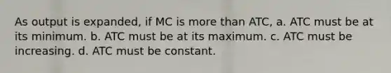 As output is expanded, if MC is more than ATC, a. ATC must be at its minimum. b. ATC must be at its maximum. c. ATC must be increasing. d. ATC must be constant.