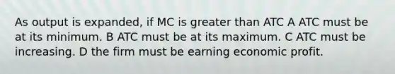 As output is expanded, if MC is greater than ATC A ATC must be at its minimum. B ATC must be at its maximum. C ATC must be increasing. D the firm must be earning economic profit.