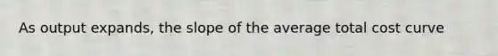 As output expands, the slope of the average total cost curve