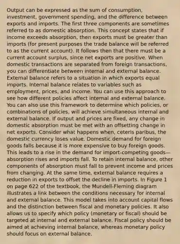 Output can be expressed as the sum of consumption, investment, government spending, and the difference between exports and imports. The first three components are sometimes referred to as domestic absorption. This concept states that if income exceeds absorption, then exports must be greater than imports (for present purposes the trade balance will be referred to as the current account). It follows then that there must be a current account surplus, since net exports are positive. When domestic transactions are separated from foreign transactions, you can differentiate between internal and external balance. External balance refers to a situation in which exports equal imports. Internal balance relates to variables such as employment, prices, and income. You can use this approach to see how different policies affect internal and external balance. You can also use this framework to determine which policies, or combinations of policies, will achieve simultaneous internal and external balance. If output and prices are fixed, any change in domestic absorption must be met with an offsetting change in net exports. Consider what happens when, ceteris paribus, the domestic currency loses value. Domestic demand for foreign goods falls because it is more expensive to buy foreign goods. This leads to a rise in the demand for import-competing goods—absorption rises and imports fall. To retain internal balance, other components of absorption must fall to prevent income and prices from changing. At the same time, external balance requires a reduction in exports to offset the decline in imports. In Figure 1 on page 622 of the textbook, the Mundell-Fleming diagram illustrates a link between the conditions necessary for internal and external balance. This model takes into account capital flows and the distinction between fiscal and monetary policies. It also allows us to specify which policy (monetary or fiscal) should be targeted at internal and external balance. Fiscal policy should be aimed at achieving internal balance, whereas monetary policy should focus on external balance.