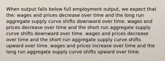 When output falls below full employment output, we expect that the: wages and prices decrease over time and the long run aggregate supply curve shifts downward over time. wages and prices decrease over time and the short run aggregate supply curve shifts downward over time. wages and prices decrease over time and the short run aggregate supply curve shifts upward over time. wages and prices increase over time and the long run aggregate supply curve shifts upward over time.