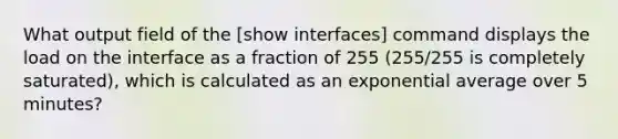 What output field of the [show interfaces] command displays the load on the interface as a fraction of 255 (255/255 is completely saturated), which is calculated as an exponential average over 5 minutes?