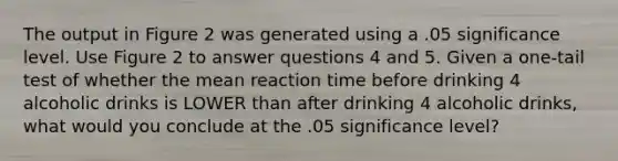 The output in Figure 2 was generated using a .05 significance level. Use Figure 2 to answer questions 4 and 5. Given a one-tail test of whether the mean reaction time before drinking 4 alcoholic drinks is LOWER than after drinking 4 alcoholic drinks, what would you conclude at the .05 significance level?