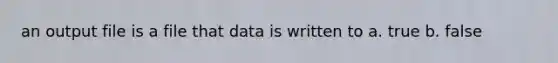 an output file is a file that data is written to a. true b. false