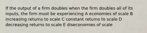 If the output of a firm doubles when the firm doubles all of its inputs, the firm must be experiencing A economies of scale B increasing returns to scale C constant returns to scale D decreasing returns to scale E diseconomies of scale