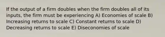 If the output of a firm doubles when the firm doubles all of its inputs, the firm must be experiencing A) Economies of scale B) Increasing returns to scale C) Constant returns to scale D) Decreasing returns to scale E) Diseconomies of scale