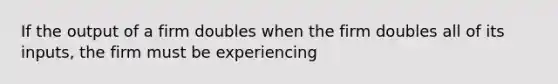 If the output of a firm doubles when the firm doubles all of its inputs, the firm must be experiencing