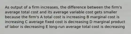 As output of a firm increases, the difference between the firm's average total cost and its average variable cost gets smaller because the firm's A total cost is increasing B marginal cost is increasing C average fixed cost is decreasing D marginal product of labor is decreasing E long-run average total cost is decreasing