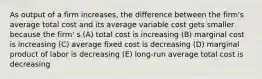 As output of a firm increases, the difference between the firm's average total cost and its average variable cost gets smaller because the firm' s (A) total cost is increasing (B) marginal cost is increasing (C) average fixed cost is decreasing (D) marginal product of labor is decreasing (E) long-run average total cost is decreasing