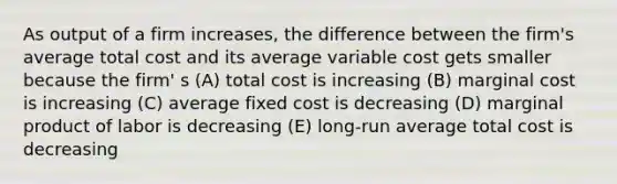 As output of a firm increases, the difference between the firm's average total cost and its average variable cost gets smaller because the firm' s (A) total cost is increasing (B) marginal cost is increasing (C) average fixed cost is decreasing (D) marginal product of labor is decreasing (E) long-run average total cost is decreasing