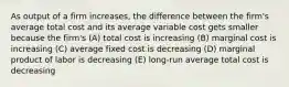 As output of a firm increases, the difference between the firm's average total cost and its average variable cost gets smaller because the firm's (A) total cost is increasing (B) marginal cost is increasing (C) average fixed cost is decreasing (D) marginal product of labor is decreasing (E) long-run average total cost is decreasing