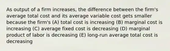 As output of a firm increases, the difference between the firm's average total cost and its average variable cost gets smaller because the firm's (A) total cost is increasing (B) marginal cost is increasing (C) average fixed cost is decreasing (D) marginal product of labor is decreasing (E) long-run average total cost is decreasing