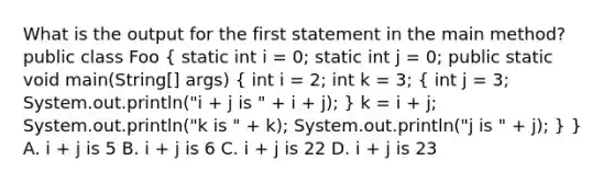 What is the output for the first statement in the main method? public class Foo ( static int i = 0; static int j = 0; public static void main(String[] args) { int i = 2; int k = 3; { int j = 3; System.out.println("i + j is " + i + j); ) k = i + j; System.out.println("k is " + k); System.out.println("j is " + j); } } A. i + j is 5 B. i + j is 6 C. i + j is 22 D. i + j is 23