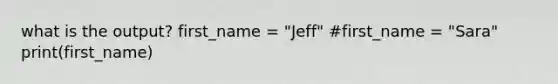 what is the output? first_name = "Jeff" #first_name = "Sara" print(first_name)