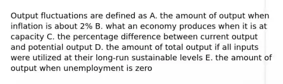 Output fluctuations are defined as A. the amount of output when inflation is about 2% B. what an economy produces when it is at capacity C. the percentage difference between current output and potential output D. the amount of total output if all inputs were utilized at their long-run sustainable levels E. the amount of output when unemployment is zero