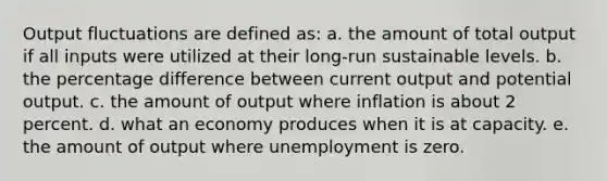 Output fluctuations are defined as: a. the amount of total output if all inputs were utilized at their long-run sustainable levels. b. the percentage difference between current output and potential output. c. the amount of output where inflation is about 2 percent. d. what an economy produces when it is at capacity. e. the amount of output where unemployment is zero.