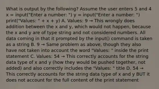 What is output by the following? Assume the user enters 5 and 4 x = input("Enter a number: ") y = input("Enter a number: ") print("Values: " + x + y) A. Values: 9 → This wrongly does addition between the x and y, which would not happen, because the x and y are of type string and not considered numbers. All data coming in that it prompted by the input() command is taken as a string B. 9 → Same problem as above, though they also have not taken into account the word "Values: " inside the print statement C. Values: 54 → This correctly accounts for the string data type of x and y (how they would be pushed together, not added) and also correctly includes the "Values: " title D. 54 → This correctly accounts for the string data type of x and y BUT it does not account for the full content of the print statement