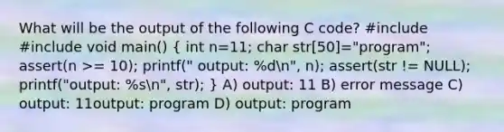 What will be the output of the following C code? #include #include void main() ( int n=11; char str[50]="program"; assert(n >= 10); printf(" output: %dn", n); assert(str != NULL); printf("output: %sn", str); ) A) output: 11 B) error message C) output: 11output: program D) output: program