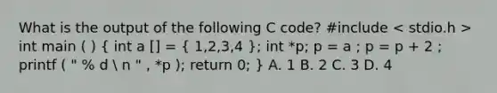 What is the output of the following C code? #include int main ( ) ( int a [] = { 1,2,3,4 ); int *p; p = a ; p = p + 2 ; printf ( " % d  n " , *p ); return 0; } A. 1 B. 2 C. 3 D. 4