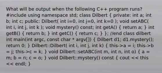 What will be output when the following C++ program runs? #include using namespace std; class Dilbert ( private: int a; int b; int c; public: Dilbert( int i=0, int j=0, int k=0 ); void setABC( int i, int j, int k ); void mystery() const; int getA() { return a; ) int getB() ( return b; ) int getC() ( return c; ) }; //end class dilbert int main(int argc, const char * argv[]) ( Dilbert d1; d1.mystery(); return 0; ) Dilbert::Dilbert( int i, int j, int k) ( this->a = i; this->b = j; this->c = k; ) void Dilbert::setABC(int m, int n, int o) ( a = m; b = n; c = o; ) void Dilbert::mystery() const ( cout << this << endl; )