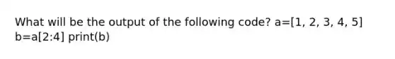 What will be the output of the following code? a=[1, 2, 3, 4, 5] b=a[2:4] print(b)