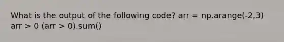 What is the output of the following code? arr = np.arange(-2,3) arr > 0 (arr > 0).sum()