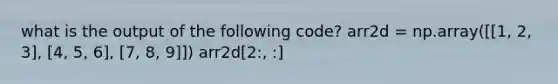 what is the output of the following code? arr2d = np.array([[1, 2, 3], [4, 5, 6], [7, 8, 9]]) arr2d[2:, :]